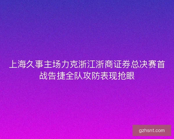 上海久事主场力克浙江浙商证券总决赛首战告捷全队攻防表现抢眼